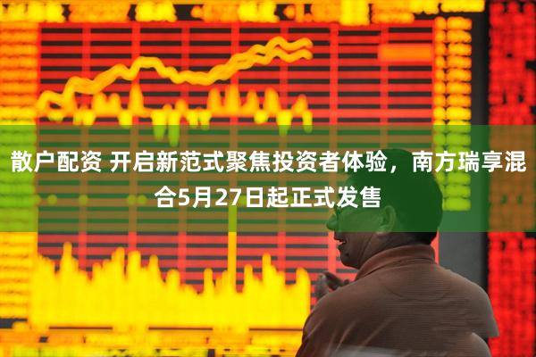 散户配资 开启新范式聚焦投资者体验，南方瑞享混合5月27日起正式发售