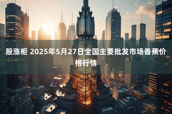 股涨柜 2025年5月27日全国主要批发市场香蕉价格行情