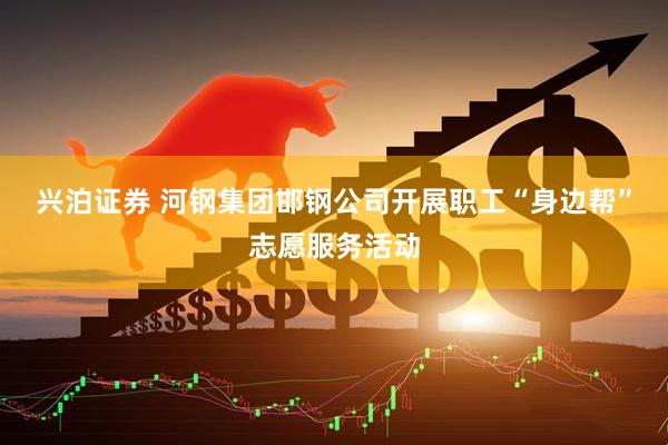 兴泊证券 河钢集团邯钢公司开展职工“身边帮”志愿服务活动