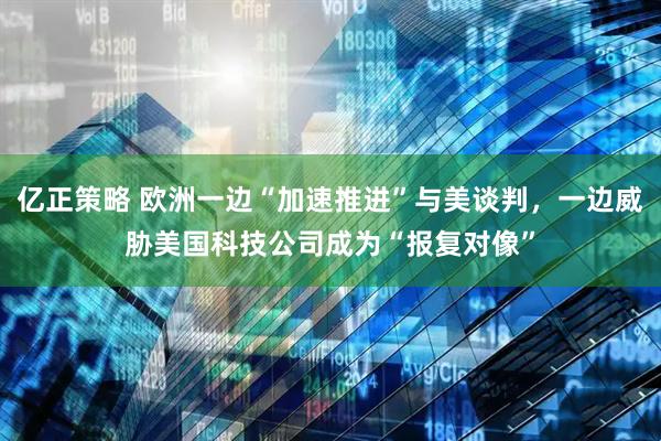 亿正策略 欧洲一边“加速推进”与美谈判，一边威胁美国科技公司成为“报复对像”