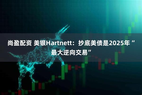 尚盈配资 美银Hartnett：抄底美债是2025年“最大逆向交易”