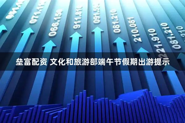 垒富配资 文化和旅游部端午节假期出游提示