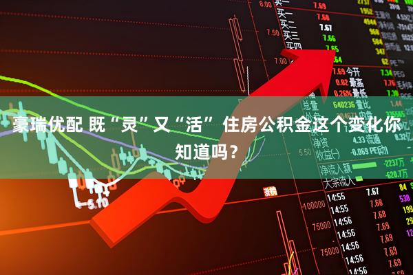 豪瑞优配 既“灵”又“活” 住房公积金这个变化你知道吗？