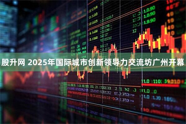 股升网 2025年国际城市创新领导力交流坊广州开幕
