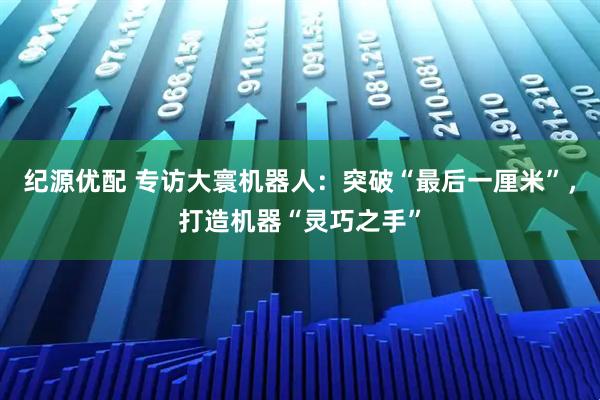 纪源优配 专访大寰机器人：突破“最后一厘米”，打造机器“灵巧之手”