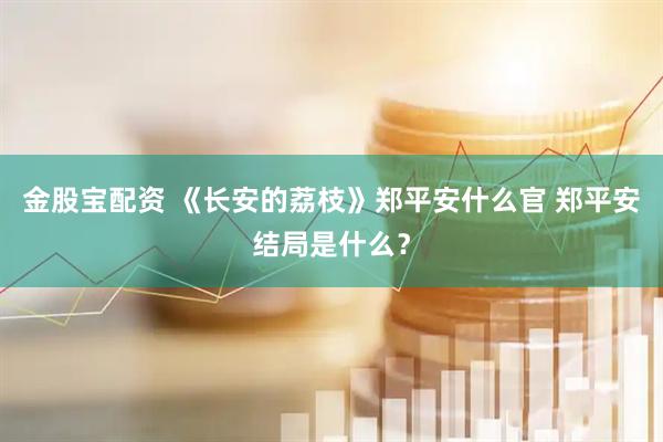 金股宝配资 《长安的荔枝》郑平安什么官 郑平安结局是什么？