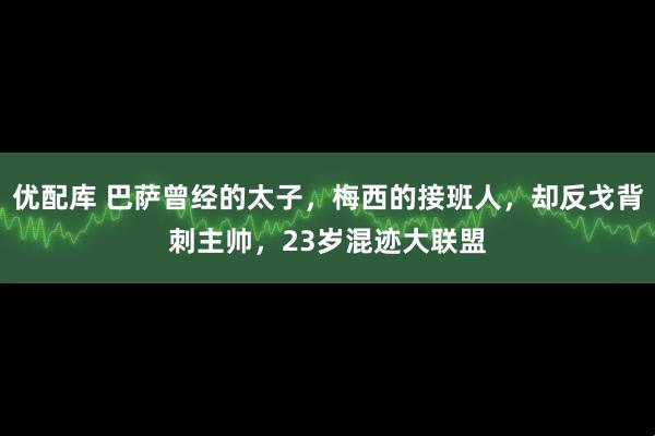 优配库 巴萨曾经的太子，梅西的接班人，却反戈背刺主帅，23岁混迹大联盟