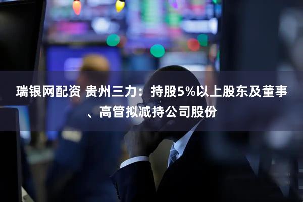 瑞银网配资 贵州三力：持股5%以上股东及董事、高管拟减持公司股份