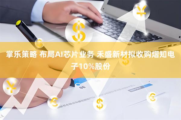 掌乐策略 布局AI芯片业务 禾盛新材拟收购熠知电子10%股份