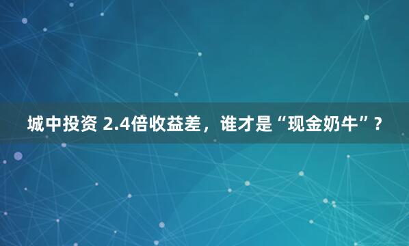 城中投资 2.4倍收益差，谁才是“现金奶牛”？
