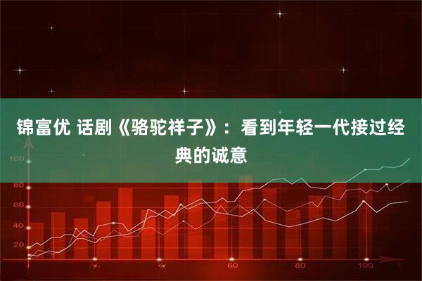 锦富优 话剧《骆驼祥子》：看到年轻一代接过经典的诚意