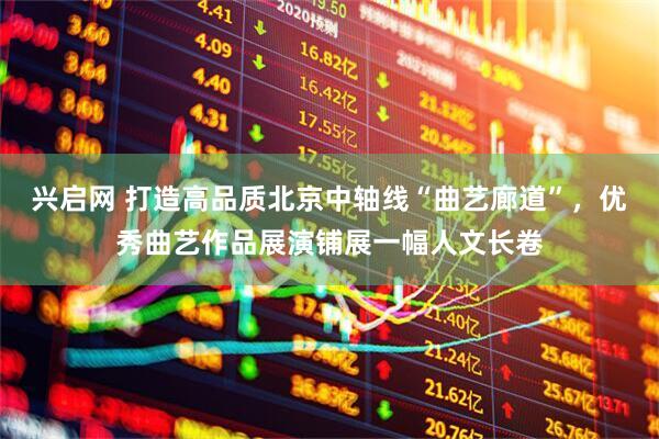 兴启网 打造高品质北京中轴线“曲艺廊道”，优秀曲艺作品展演铺展一幅人文长卷