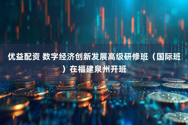 优益配资 数字经济创新发展高级研修班（国际班）在福建泉州开班