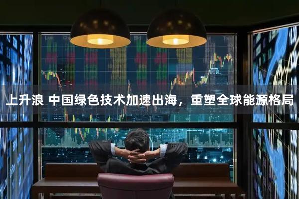 上升浪 中国绿色技术加速出海，重塑全球能源格局