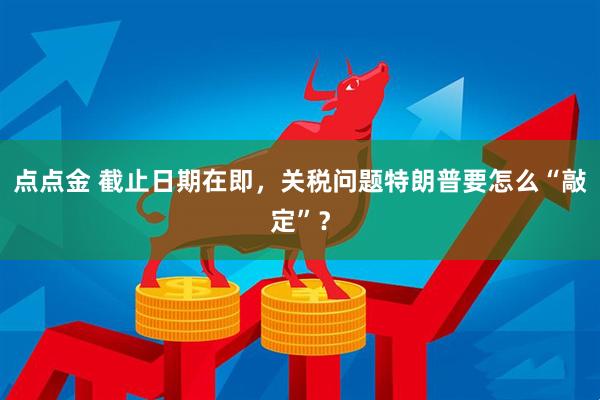 点点金 截止日期在即，关税问题特朗普要怎么“敲定”？