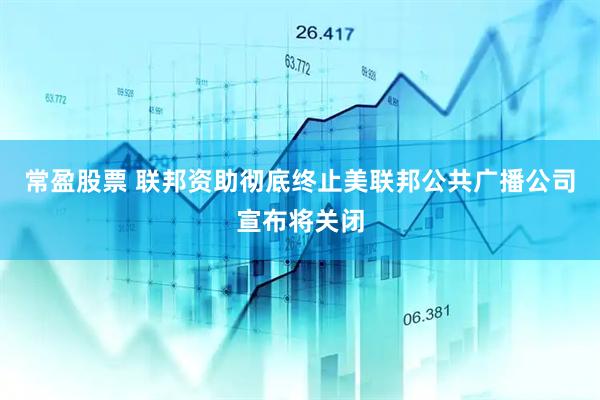 常盈股票 联邦资助彻底终止美联邦公共广播公司宣布将关闭