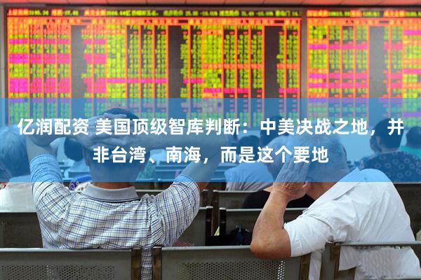 亿润配资 美国顶级智库判断：中美决战之地，并非台湾、南海，而是这个要地