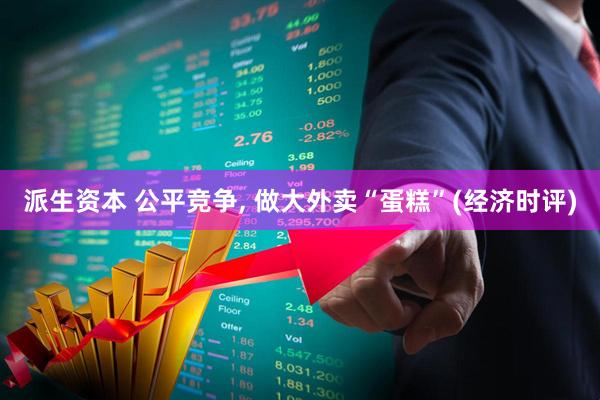 派生资本 公平竞争, 做大外卖“蛋糕”(经济时评)