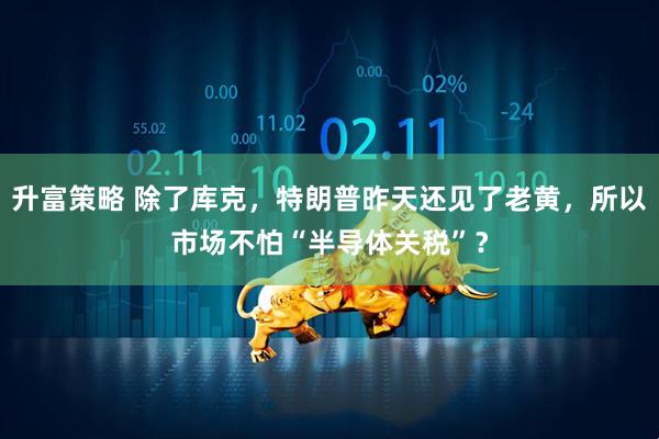 升富策略 除了库克，特朗普昨天还见了老黄，所以市场不怕“半导体关税”？