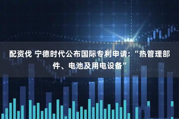 配资伐 宁德时代公布国际专利申请: “热管理部件、电池及用电设备”