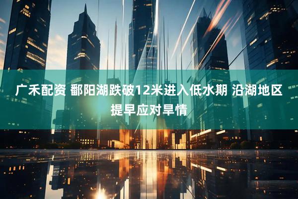 广禾配资 鄱阳湖跌破12米进入低水期 沿湖地区提早应对旱情