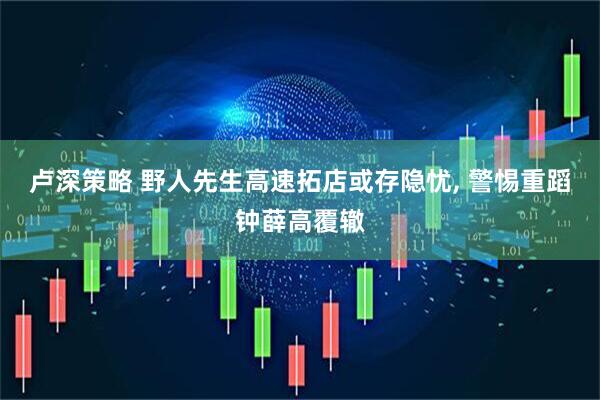 卢深策略 野人先生高速拓店或存隐忧, 警惕重蹈钟薛高覆辙