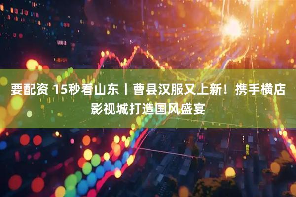 要配资 15秒看山东丨曹县汉服又上新！携手横店影视城打造国风盛宴