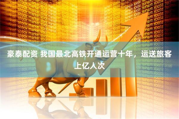 豪泰配资 我国最北高铁开通运营十年，运送旅客上亿人次
