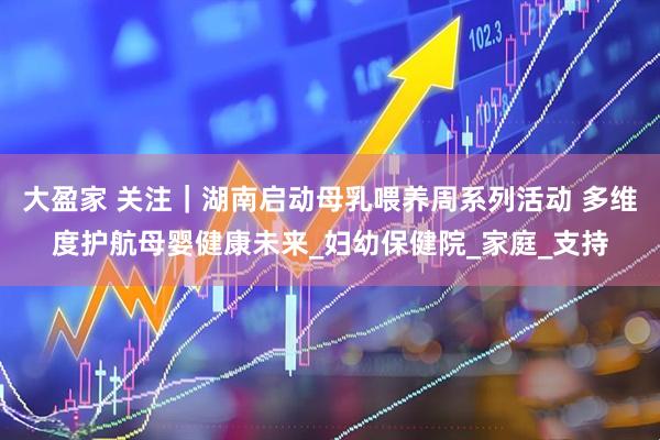 大盈家 关注｜湖南启动母乳喂养周系列活动 多维度护航母婴健康未来_妇幼保健院_家庭_支持