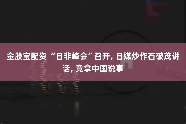 金股宝配资 “日非峰会”召开, 日媒炒作石破茂讲话, 竟拿中国说事