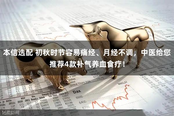 本信选配 初秋时节容易痛经、月经不调,中医给您推荐4款补气养血食疗!