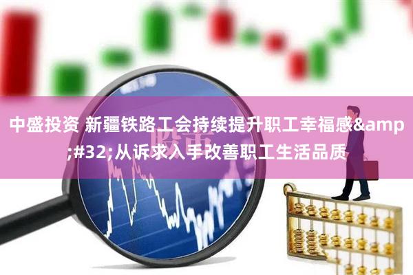 中盛投资 新疆铁路工会持续提升职工幸福感 从诉求入手改善职工生活品质