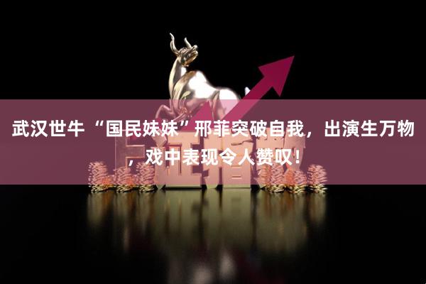 武汉世牛 “国民妹妹”邢菲突破自我,出演生万物,戏中表现令人赞叹!