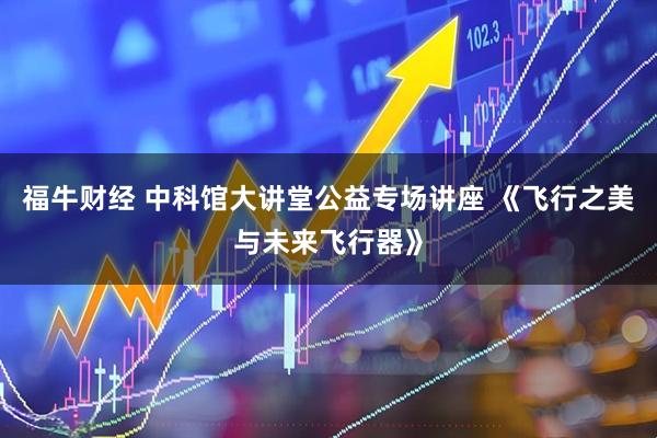 福牛财经 中科馆大讲堂公益专场讲座 《飞行之美与未来飞行器》