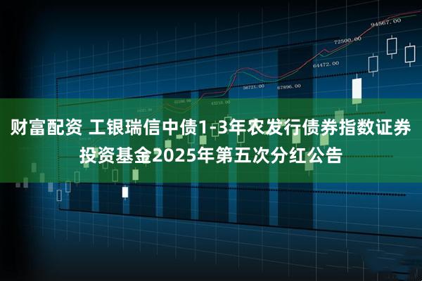 财富配资 工银瑞信中债1-3年农发行债券指数证券投资基金2025年第五次分红公告