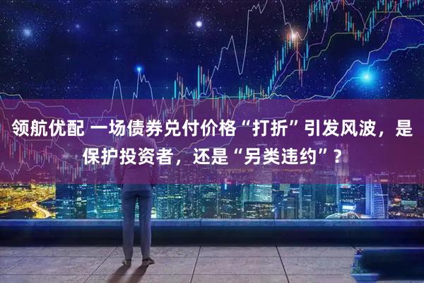 领航优配 一场债券兑付价格“打折”引发风波,是保护投资者,还是“另类违约”?