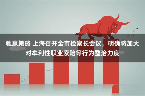 驰赢策略 上海召开全市检察长会议，明确将加大对牟利性职业索赔等行为整治力度
