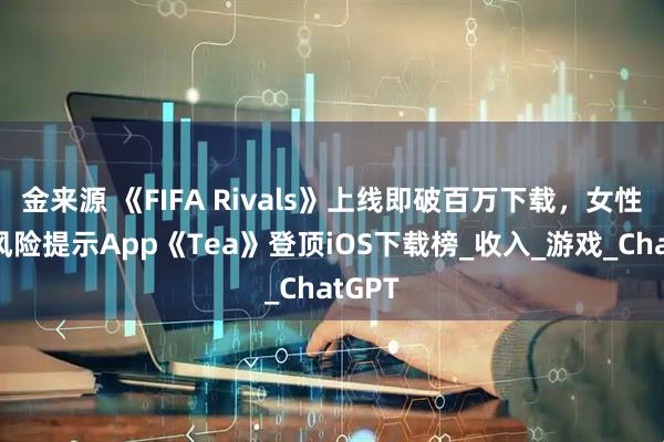 金来源 《FIFA Rivals》上线即破百万下载，女性交友风险提示App《Tea》登顶iOS下载榜_收入_游戏_ChatGPT
