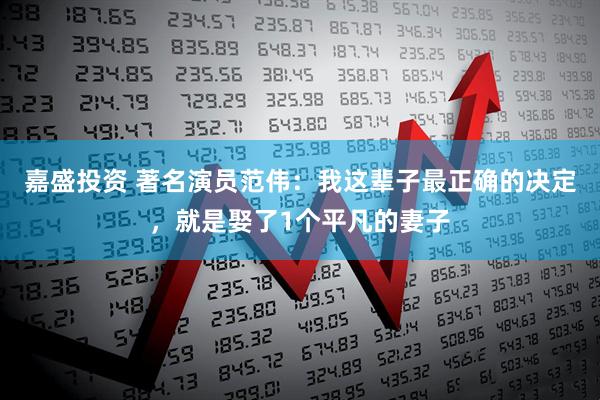 嘉盛投资 著名演员范伟:我这辈子最正确的决定,就是娶了1个平凡的妻子