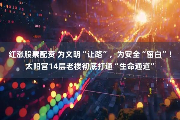 红涨股票配资 为文明“让路”，为安全“留白”！太阳宫14层老楼彻底打通“生命通道”