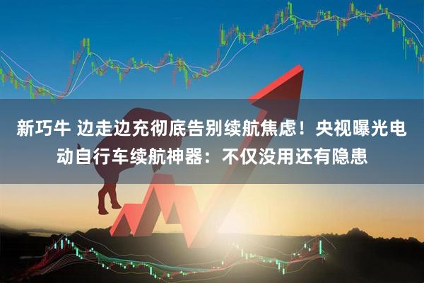 新巧牛 边走边充彻底告别续航焦虑！央视曝光电动自行车续航神器：不仅没用还有隐患