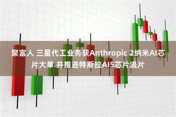 聚富人 三星代工业务获Anthropic 2纳米AI芯片大单 并推进特斯拉AI5芯片流片