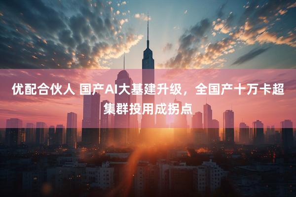 优配合伙人 国产AI大基建升级，全国产十万卡超集群投用成拐点